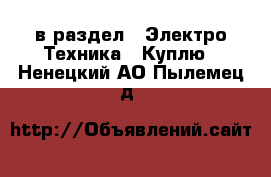  в раздел : Электро-Техника » Куплю . Ненецкий АО,Пылемец д.